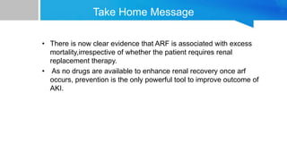 • There is now clear evidence that ARF is associated with excess
mortality,irrespective of whether the patient requires renal
replacement therapy.
• As no drugs are available to enhance renal recovery once arf
occurs, prevention is the only powerful tool to improve outcome of
AKI.
Take Home Message
 