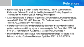 References
• References p p p p Miller: Miller's Anesthesia, 7 th ed. 2009 Uchino S,
Kellum JA, Bellomo R, et al: for the Beginning and Ending Supportive
Therapy for the Kidney (BEST Kidney) Investigators.
• Acute renal failure in critically ill patients: A multinational, multicenter study.
JAMA 2005; 294: 813 -818. Bouman CS, Oudemans-Van Straaten HM,
Tijssen JG, Zandstra DF, Kesecioglu J.
• Continuous versus intermittent renal replacement therapy for critically ill
patients with acute kidney injury: a meta-analysis. Crit Care Med 2008, 36:
610 -617. Rabindranath K, Adams J, Macleod AM, Muirhead N
• Intermittent versus continuous renal replacement therapy for acute renal
failure in adults. Cochrane Database Syst Rev 2007, 3: CD 003773.
 