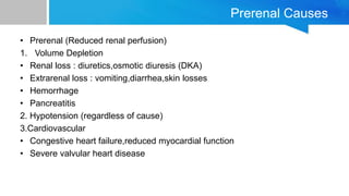 Prerenal Causes
• Prerenal (Reduced renal perfusion)
1. Volume Depletion
• Renal loss : diuretics,osmotic diuresis (DKA)
• Extrarenal loss : vomiting,diarrhea,skin losses
• Hemorrhage
• Pancreatitis
2. Hypotension (regardless of cause)
3.Cardiovascular
• Congestive heart failure,reduced myocardial function
• Severe valvular heart disease
 
