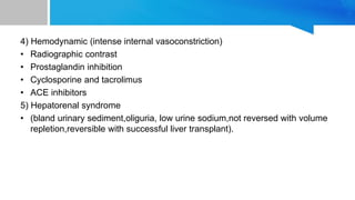 4) Hemodynamic (intense internal vasoconstriction)
• Radiographic contrast
• Prostaglandin inhibition
• Cyclosporine and tacrolimus
• ACE inhibitors
5) Hepatorenal syndrome
• (bland urinary sediment,oliguria, low urine sodium,not reversed with volume
repletion,reversible with successful liver transplant).
 