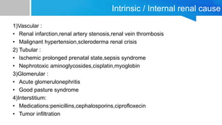 Intrinsic / Internal renal cause
1)Vascular :
• Renal infarction,renal artery stenosis,renal vein thrombosis
• Malignant hypertension,scleroderma renal crisis
2) Tubular :
• Ischemic prolonged prenatal state,sepsis syndrome
• Nephrotoxic aminoglycosides,cisplatin,myoglobin
3)Glomerular :
• Acute glomerulonephritis
• Good pasture syndrome
4)Interstitium:
• Medications:penicillins,cephalosporins,ciprofloxecin
• Tumor infiltration
 