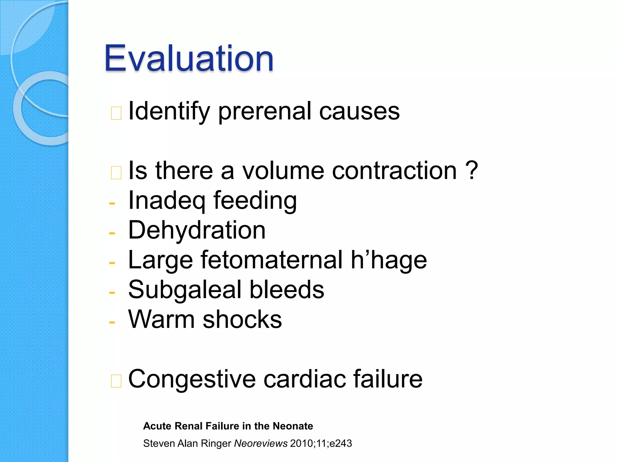 Evaluation
Identify prerenal causes
Is there a volume contraction ?
- Inadeq feeding
- Dehydration
- Large fetomaternal h’hage
- Subgaleal bleeds
- Warm shocks
Congestive cardiac failure
Acute Renal Failure in the Neonate
Steven Alan Ringer Neoreviews 2010;11;e243
 