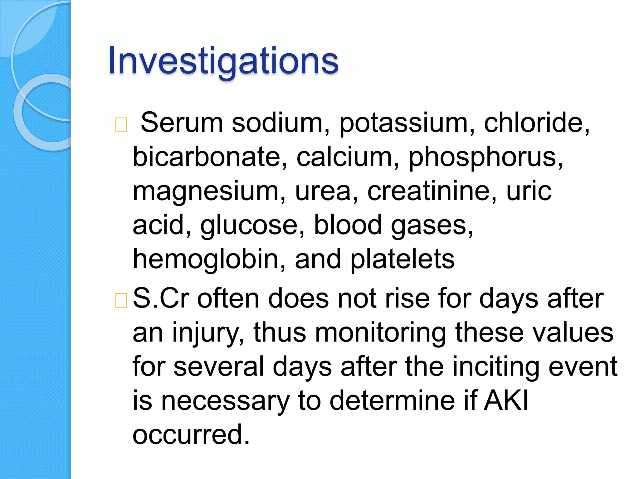 Investigations
Serum sodium, potassium, chloride,
bicarbonate, calcium, phosphorus,
magnesium, urea, creatinine, uric
acid, glucose, blood gases,
hemoglobin, and platelets
S.Cr often does not rise for days after
an injury, thus monitoring these values
for several days after the inciting event
is necessary to determine if AKI
occurred.
 