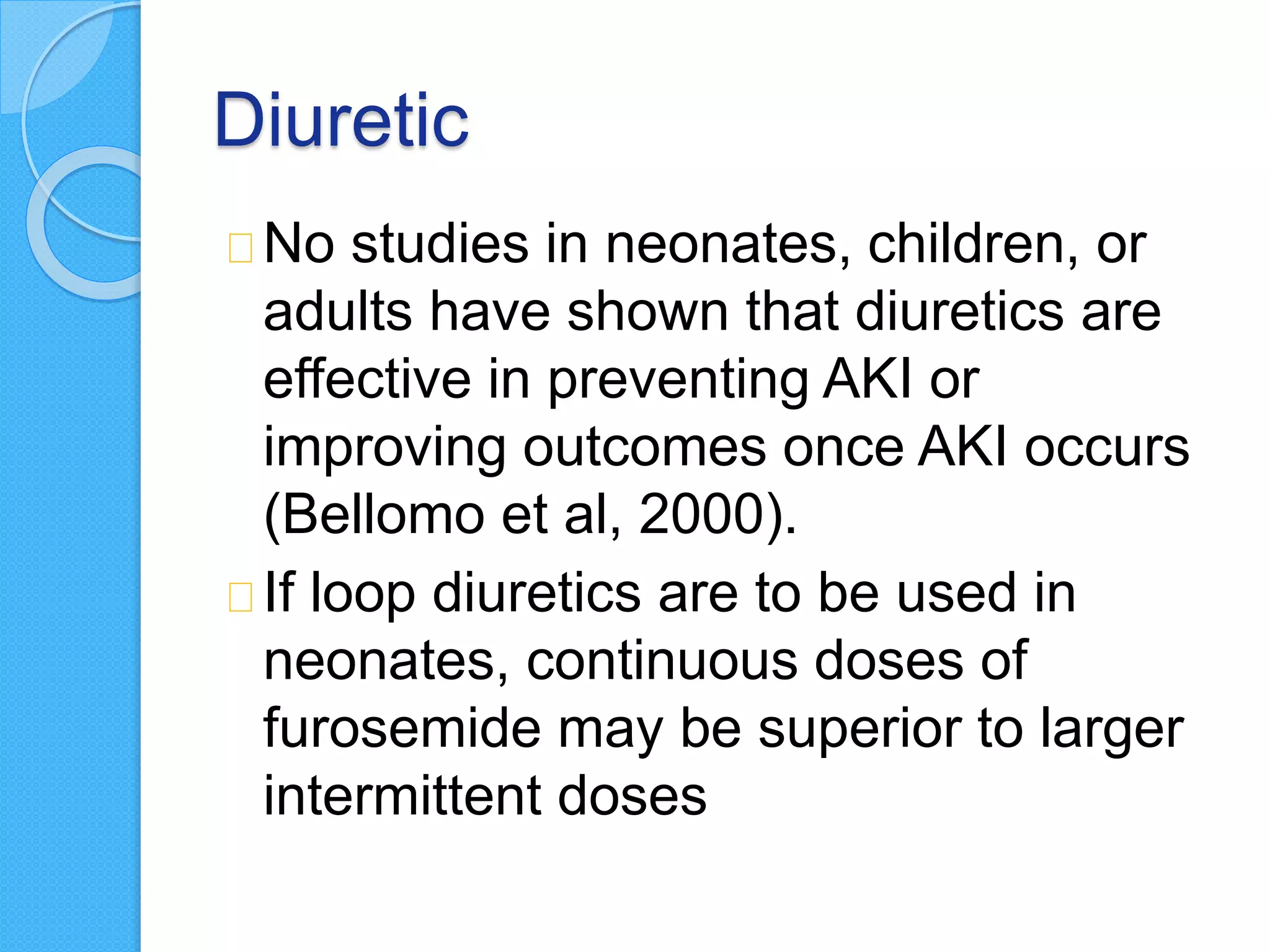 Diuretic
No studies in neonates, children, or
adults have shown that diuretics are
effective in preventing AKI or
improving outcomes once AKI occurs
(Bellomo et al, 2000).
If loop diuretics are to be used in
neonates, continuous doses of
furosemide may be superior to larger
intermittent doses
 