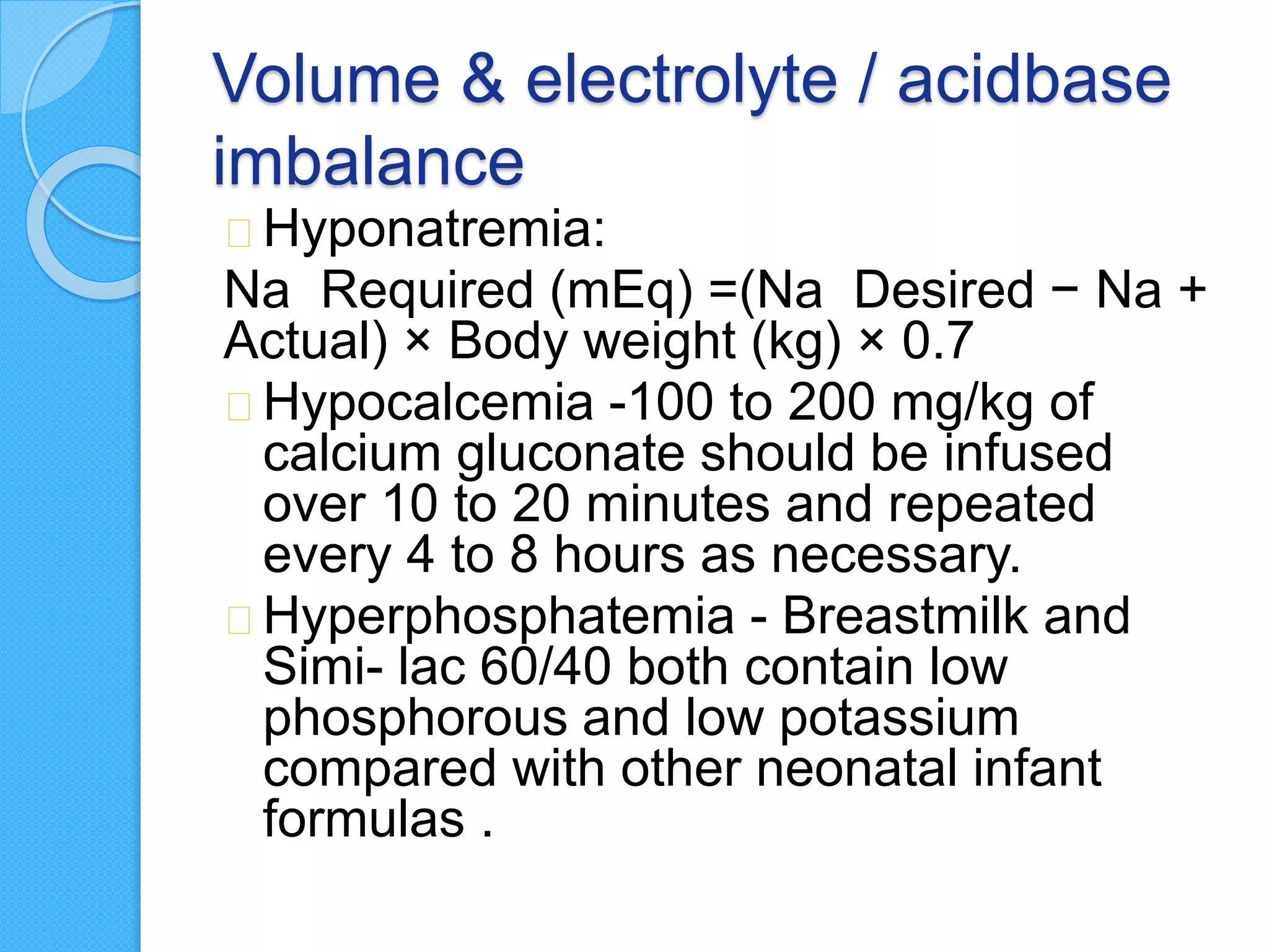 Volume & electrolyte / acidbase
imbalance
Hyponatremia:
Na Required (mEq) =(Na Desired − Na +
Actual) × Body weight (kg) × 0.7
Hypocalcemia -100 to 200 mg/kg of
calcium gluconate should be infused
over 10 to 20 minutes and repeated
every 4 to 8 hours as necessary.
Hyperphosphatemia - Breastmilk and
Simi- lac 60/40 both contain low
phosphorous and low potassium
compared with other neonatal infant
formulas .
 