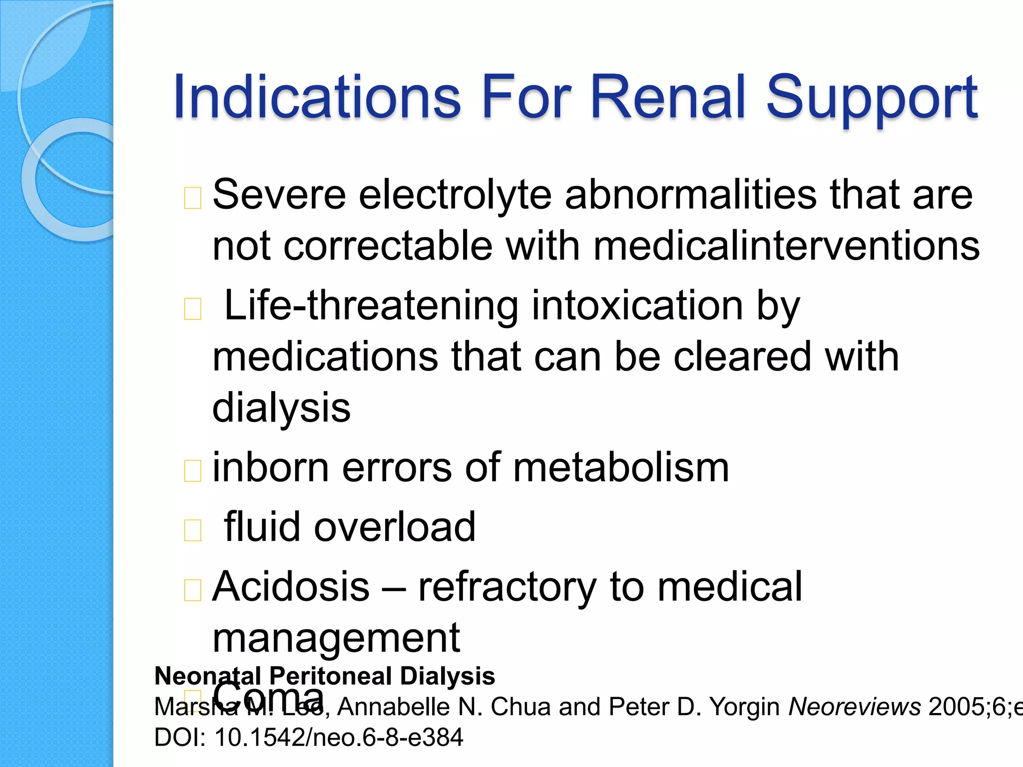 Indications For Renal Support
Severe electrolyte abnormalities that are
not correctable with medicalinterventions
Life-threatening intoxication by
medications that can be cleared with
dialysis
inborn errors of metabolism
fluid overload
Acidosis – refractory to medical
management
Coma
Neonatal Peritoneal Dialysis
Marsha M. Lee, Annabelle N. Chua and Peter D. Yorgin Neoreviews 2005;6;e
DOI: 10.1542/neo.6-8-e384
 