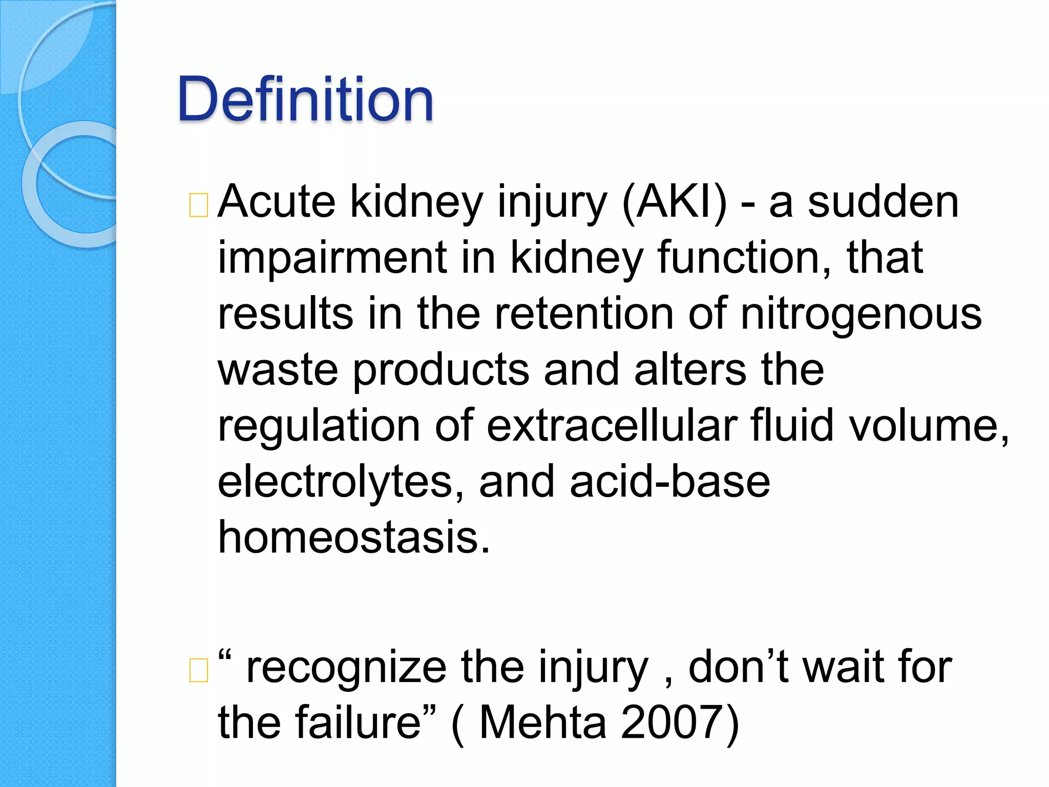 Definition
Acute kidney injury (AKI) - a sudden
impairment in kidney function, that
results in the retention of nitrogenous
waste products and alters the
regulation of extracellular fluid volume,
electrolytes, and acid-base
homeostasis.
“ recognize the injury , don’t wait for
the failure” ( Mehta 2007)
 