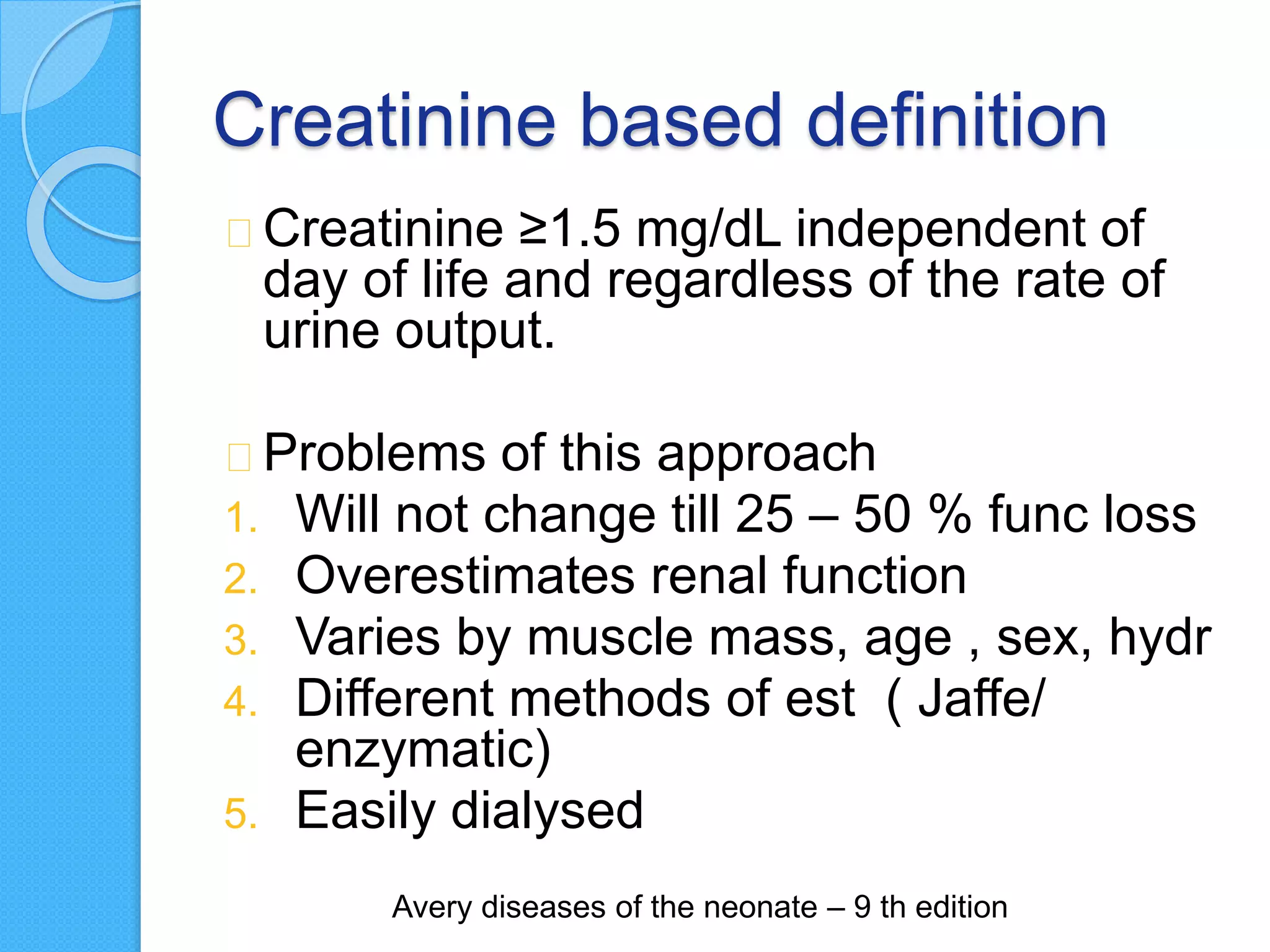 Creatinine based definition
Creatinine ≥1.5 mg/dL independent of
day of life and regardless of the rate of
urine output.
Problems of this approach
1. Will not change till 25 – 50 % func loss
2. Overestimates renal function
3. Varies by muscle mass, age , sex, hydr
4. Different methods of est ( Jaffe/
enzymatic)
5. Easily dialysed
Avery diseases of the neonate – 9 th edition
 
