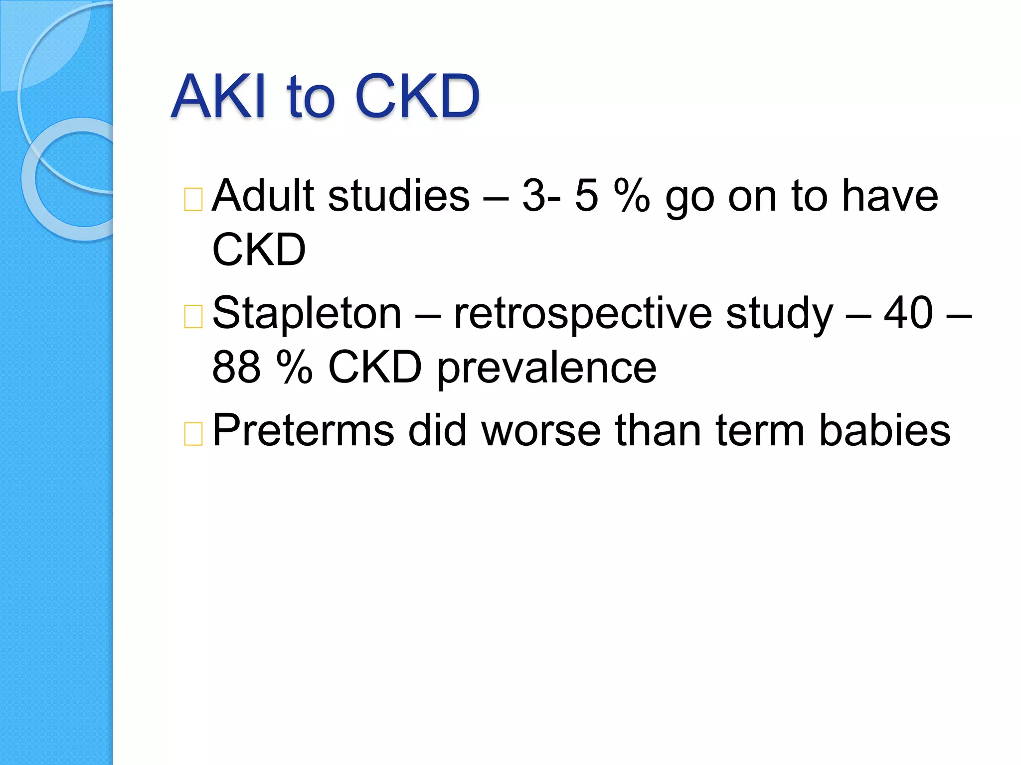 AKI to CKD
Adult studies – 3- 5 % go on to have
CKD
Stapleton – retrospective study – 40 –
88 % CKD prevalence
Preterms did worse than term babies
 