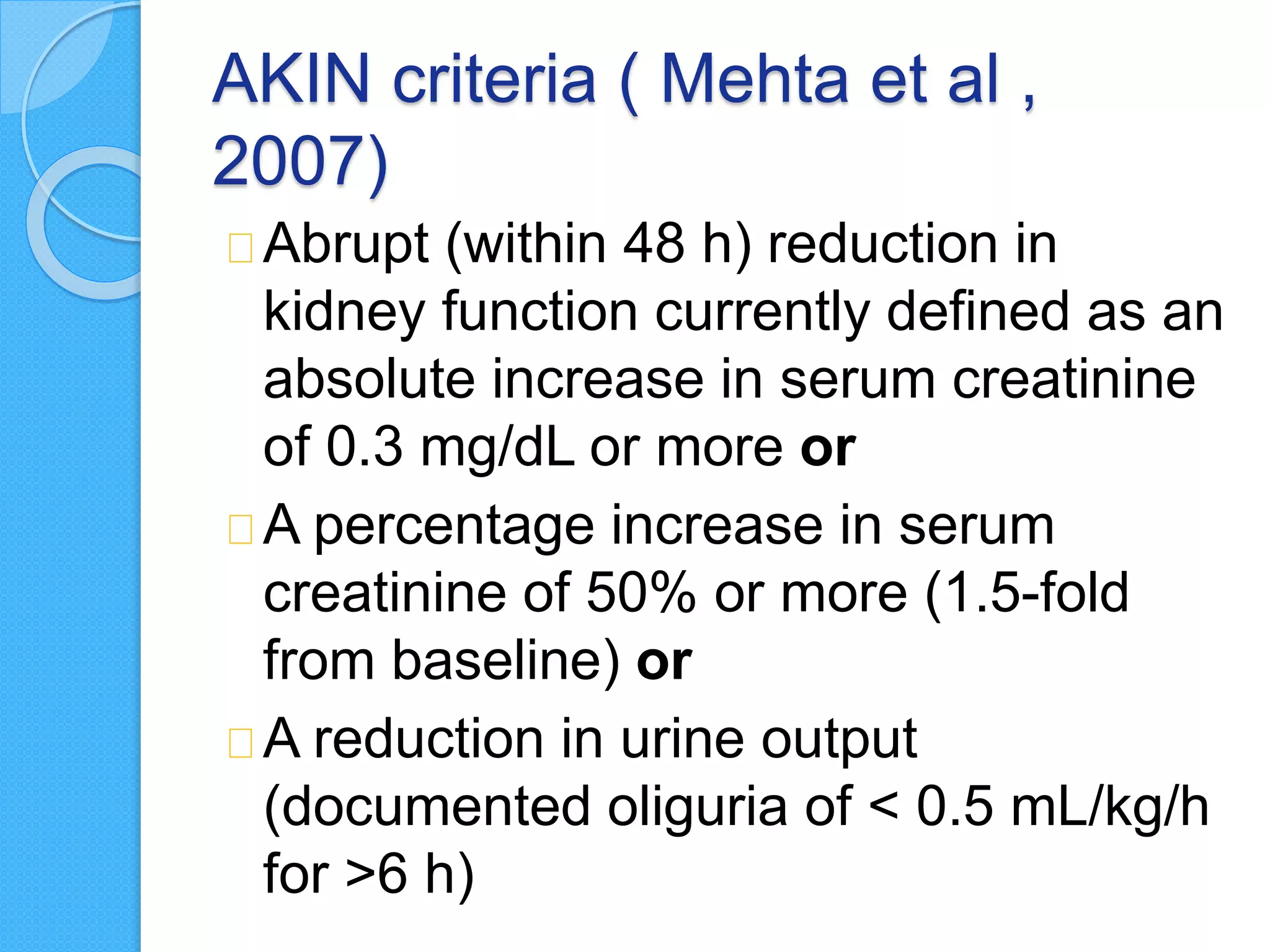 AKIN criteria ( Mehta et al ,
2007)
Abrupt (within 48 h) reduction in
kidney function currently defined as an
absolute increase in serum creatinine
of 0.3 mg/dL or more or
A percentage increase in serum
creatinine of 50% or more (1.5-fold
from baseline) or
A reduction in urine output
(documented oliguria of < 0.5 mL/kg/h
for >6 h)
 