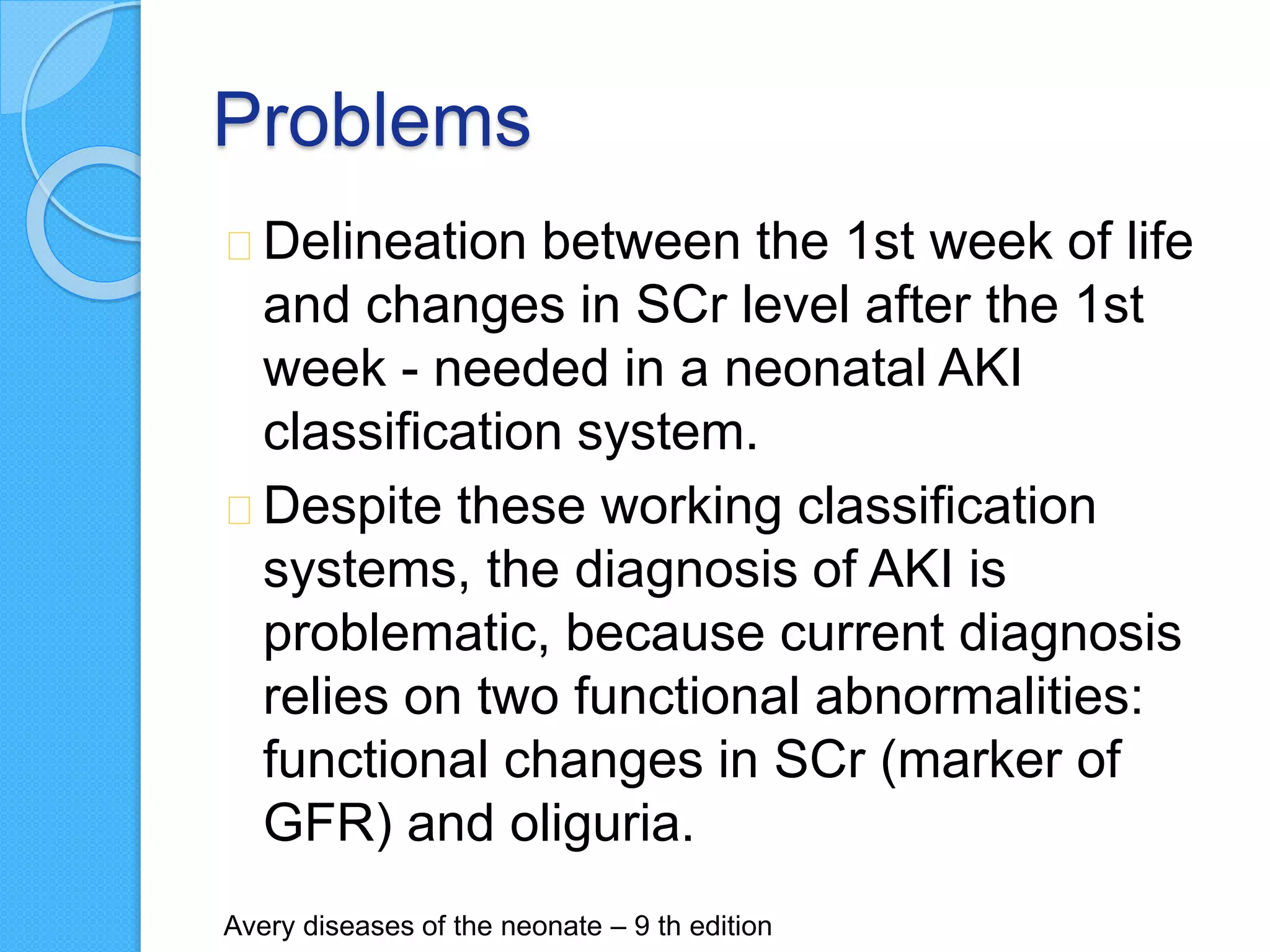 Problems
Delineation between the 1st week of life
and changes in SCr level after the 1st
week - needed in a neonatal AKI
classification system.
Despite these working classification
systems, the diagnosis of AKI is
problematic, because current diagnosis
relies on two functional abnormalities:
functional changes in SCr (marker of
GFR) and oliguria.
Avery diseases of the neonate – 9 th edition
 