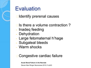 Evaluation
Identify prerenal causes
Is there a volume contraction ?
- Inadeq feeding
- Dehydration
- Large fetomaternal h’hage
- Subgaleal bleeds
- Warm shocks
Congestive cardiac failure
Acute Renal Failure in the Neonate
Steven Alan Ringer Neoreviews 2010;11;e243
 