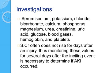 Investigations
Serum sodium, potassium, chloride,
bicarbonate, calcium, phosphorus,
magnesium, urea, creatinine, uric
acid, glucose, blood gases,
hemoglobin, and platelets
S.Cr often does not rise for days after
an injury, thus monitoring these values
for several days after the inciting event
is necessary to determine if AKI
occurred.
 
