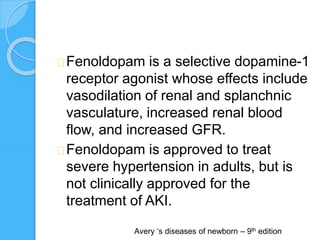 Fenoldopam is a selective dopamine-1
receptor agonist whose effects include
vasodilation of renal and splanchnic
vasculature, increased renal blood
flow, and increased GFR.
Fenoldopam is approved to treat
severe hypertension in adults, but is
not clinically approved for the
treatment of AKI.
Avery ‘s diseases of newborn – 9th edition
 