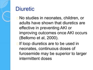 Diuretic
No studies in neonates, children, or
adults have shown that diuretics are
effective in preventing AKI or
improving outcomes once AKI occurs
(Bellomo et al, 2000).
If loop diuretics are to be used in
neonates, continuous doses of
furosemide may be superior to larger
intermittent doses
 