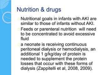 Nutrition & drugs
Nutritional goals in infants with AKI are
similar to those of infants without AKI.
Feeds or parenteral nutrition will need
to be concentrated to avoid excessive
fluid
a neonate is receiving continuous
peritoneal dialysis or hemodialysis, an
additional 1 g/kg/day of protein is
needed to supplement the protein
losses that occur with these forms of
dialysis (Zappitelli et al, 2008, 2009).
 