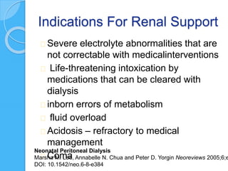 Indications For Renal Support
Severe electrolyte abnormalities that are
not correctable with medicalinterventions
Life-threatening intoxication by
medications that can be cleared with
dialysis
inborn errors of metabolism
fluid overload
Acidosis – refractory to medical
management
Coma
Neonatal Peritoneal Dialysis
Marsha M. Lee, Annabelle N. Chua and Peter D. Yorgin Neoreviews 2005;6;e
DOI: 10.1542/neo.6-8-e384
 