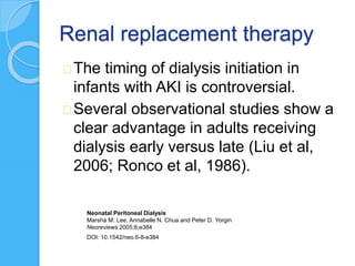 Renal replacement therapy
The timing of dialysis initiation in
infants with AKI is controversial.
Several observational studies show a
clear advantage in adults receiving
dialysis early versus late (Liu et al,
2006; Ronco et al, 1986).
Neonatal Peritoneal Dialysis
Marsha M. Lee, Annabelle N. Chua and Peter D. Yorgin
Neoreviews 2005;6;e384
DOI: 10.1542/neo.6-8-e384
 