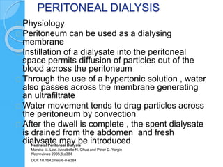 PERITONEAL DIALYSIS
Physiology
Peritoneum can be used as a dialysing
membrane
Instillation of a dialysate into the peritoneal
space permits diffusion of particles out of the
blood across the peritoneum
Through the use of a hypertonic solution , water
also passes across the membrane generating
an ultrafiltrate
Water movement tends to drag particles across
the peritoneum by convection
After the dwell is complete , the spent dialysate
is drained from the abdomen and fresh
dialysate may be introducedNeonatal Peritoneal Dialysis
Marsha M. Lee, Annabelle N. Chua and Peter D. Yorgin
Neoreviews 2005;6;e384
DOI: 10.1542/neo.6-8-e384
 