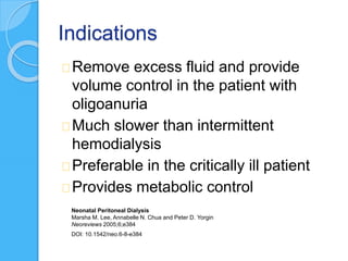 Indications
Remove excess fluid and provide
volume control in the patient with
oligoanuria
Much slower than intermittent
hemodialysis
Preferable in the critically ill patient
Provides metabolic control
Neonatal Peritoneal Dialysis
Marsha M. Lee, Annabelle N. Chua and Peter D. Yorgin
Neoreviews 2005;6;e384
DOI: 10.1542/neo.6-8-e384
 