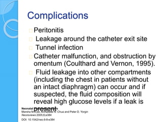Complications
Peritonitis
Leakage around the catheter exit site
Tunnel infection
Catheter malfunction, and obstruction by
omentum (Coulthard and Vernon, 1995).
Fluid leakage into other compartments
(including the chest in patients without
an intact diaphragm) can occur and if
suspected, the fluid composition will
reveal high glucose levels if a leak is
presentNeonatal Peritoneal Dialysis
Marsha M. Lee, Annabelle N. Chua and Peter D. Yorgin
Neoreviews 2005;6;e384
DOI: 10.1542/neo.6-8-e384
 
