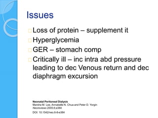 Issues
Loss of protein – supplement it
Hyperglycemia
GER – stomach comp
Critically ill – inc intra abd pressure
leading to dec Venous return and dec
diaphragm excursion
Neonatal Peritoneal Dialysis
Marsha M. Lee, Annabelle N. Chua and Peter D. Yorgin
Neoreviews 2005;6;e384
DOI: 10.1542/neo.6-8-e384
 