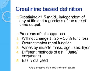 Creatinine based definition
Creatinine ≥1.5 mg/dL independent of
day of life and regardless of the rate of
urine output.
Problems of this approach
1. Will not change till 25 – 50 % func loss
2. Overestimates renal function
3. Varies by muscle mass, age , sex, hydr
4. Different methods of est ( Jaffe/
enzymatic)
5. Easily dialysed
Avery diseases of the neonate – 9 th edition
 