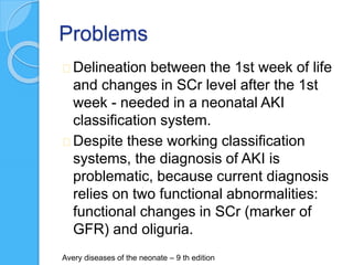 Problems
Delineation between the 1st week of life
and changes in SCr level after the 1st
week - needed in a neonatal AKI
classification system.
Despite these working classification
systems, the diagnosis of AKI is
problematic, because current diagnosis
relies on two functional abnormalities:
functional changes in SCr (marker of
GFR) and oliguria.
Avery diseases of the neonate – 9 th edition
 