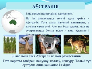 Гэта вельмі незвычайны кантынент.
На ім змяшчаецца толькі адна краіна –
Аўстралія. Гэта самы маленькі кантынент, а
таксама самы сухі. Але тут ёсць дрэвы, якія не
сустракаюцца больш нідзе – гэта эўкаліпт і
бутэлькавае дрэва.
Жывёльны свет Аўстраліі вельмі разнастайны.
Гэта царства вавёрак, пацукоў, каалаў, кенгуру. Толькі тут
сустракаюцца качканос і яхідна.
АЎСТРАЛІЯ
 