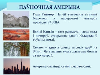 Амерыка славіцца сваімі хмарачосамі.
Секвоя – адно з самых высокіх дрэў на
Зямлі. Яе вышыня можа дасягаць больш
за 110 метраў.
Вялікі Каньён – гэта разнастайнасць скал
і пячораў, створаных ракой Каларада ў
тоўшчы зямлі.
Гара Рашмор. На ёй высечаны гіганцкі
барэльеф з партрэтамі чатырох
прэзідэнтаў ЗША.
ПАЎНОЧНАЯ АМЕРЫКА
 