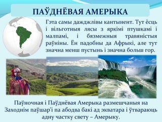 Гэта самы дажджлівы кантынент. Тут ёсць
і вільготныя лясы з яркімі птушкамі і
малпамі, і бязмежныя травяністыя
раўніны. Ён падобны да Афрыкі, але тут
значна менш пустынь і значна больш гор.
Паўночная і Паўднёвая Амерыка размешчаныя на
Заходнім паўшар'і па абодва бакі ад экватара і ўтвараюць
адну частку свету – Амерыку.
ПАЎДНЁВАЯ АМЕРЫКА
 