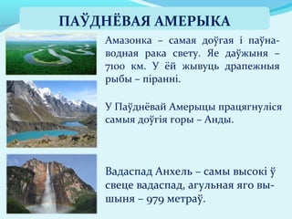 Вадаспад Анхель – самы высокі ў
свеце вадаспад, агульная яго вы-
шыня – 979 метраў.
Амазонка – самая доўгая і паўна-
водная рака свету. Яе даўжыня –
7100 км. У ёй жывуць драпежныя
рыбы – піранні.
У Паўднёвай Амерыцы працягнуліся
самыя доўгія горы – Анды.
ПАЎДНЁВАЯ АМЕРЫКА
 