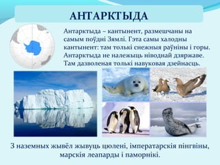 Антарктыда – кантынент, размешчаны на
самым поўдні Зямлі. Гэта самы халодны
кантынент: там толькі снежныя раўніны і горы.
Антарктыда не належыць ніводнай дзяржаве.
Там дазволеная толькі навуковая дзейнасць.
З наземных жывёл жывуць цюлені, імператарскія пінгвіны,
марскія леапарды і паморнікі.
АНТАРКТЫДА
 