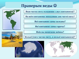 Якая частка свету складаецца з двух кантынентаў?
На якім кантыненце знаходзяцца дзве часткі свету?
Праверым веды 
Які кантынент самы халодны?
Які кантынент самы гарачы?
Якія вы памятаеце акіяны?
Колькі ўсяго частак свету, а колькі кантынентаў?
 