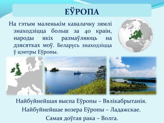На гэтым маленькім кавалачку зямлі
знаходзіцца больш за 40 краін,
народы якіх размаўляюць на
дзясятках моў. Беларусь знаходзіцца
ў цэнтры Еўропы.
ЕЎРОПА
Найбуйнейшая выспа Еўропы – Вялікабрытанія.
Найбуйнейшае возера Еўропы – Ладажскае.
Самая доўгая рака – Волга.
 