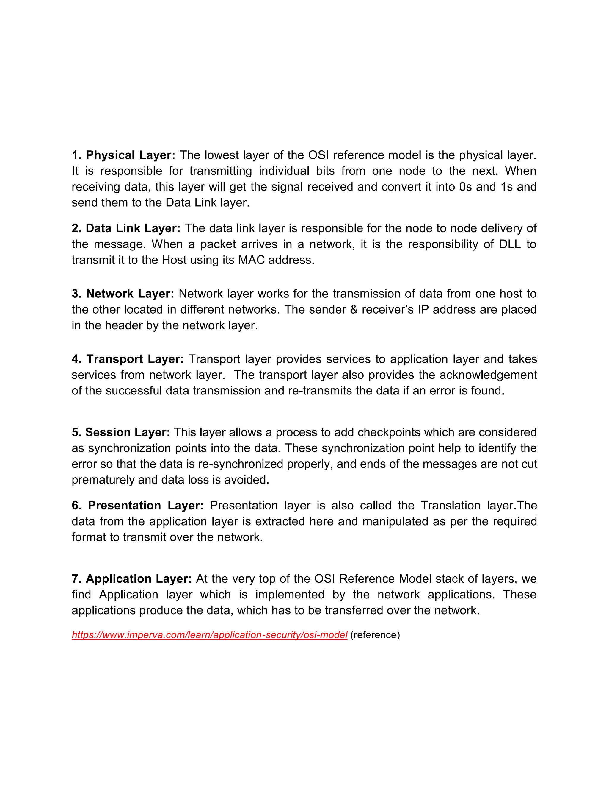 1. Physical Layer: The lowest layer of the OSI reference model is the physical layer.
It is responsible for transmitting individual bits from one node to the next. When
receiving data, this layer will get the signal received and convert it into 0s and 1s and
send them to the Data Link layer.
2. Data Link Layer: The data link layer is responsible for the node to node delivery of
the message. When a packet arrives in a network, it is the responsibility of DLL to
transmit it to the Host using its MAC address.
3. Network Layer: Network layer works for the transmission of data from one host to
the other located in different networks. The sender & receiver’s IP address are placed
in the header by the network layer.
4. Transport Layer: Transport layer provides services to application layer and takes
services from network layer. The transport layer also provides the acknowledgement
of the successful data transmission and re-transmits the data if an error is found.
5. Session Layer: This layer allows a process to add checkpoints which are considered
as synchronization points into the data. These synchronization point help to identify the
error so that the data is re-synchronized properly, and ends of the messages are not cut
prematurely and data loss is avoided.
6. Presentation Layer: Presentation layer is also called the Translation layer.The
data from the application layer is extracted here and manipulated as per the required
format to transmit over the network.
7. Application Layer: At the very top of the OSI Reference Model stack of layers, we
find Application layer which is implemented by the network applications. These
applications produce the data, which has to be transferred over the network.
https://www.imperva.com/learn/application-security/osi-model (reference)
 