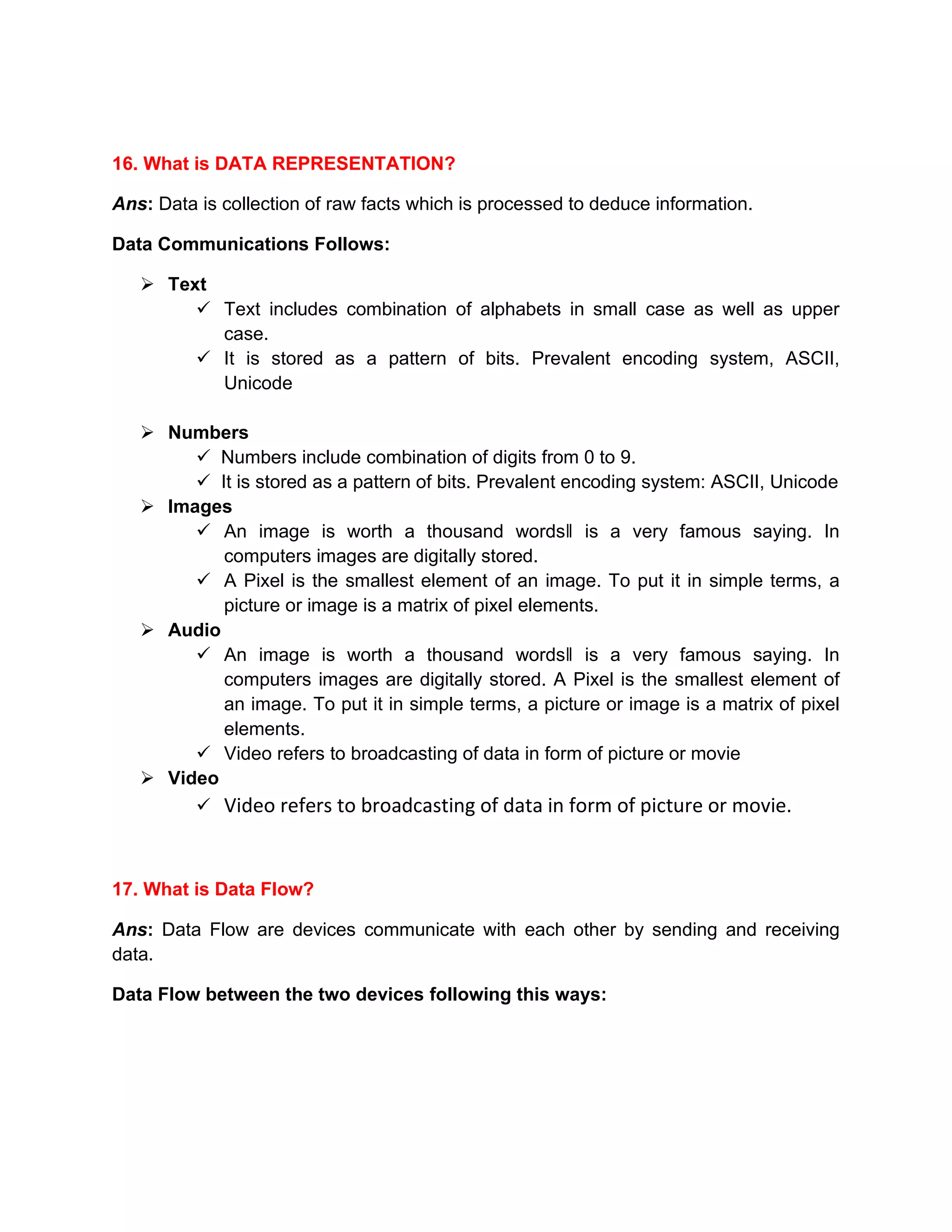 16. What is DATA REPRESENTATION?
Ans: Data is collection of raw facts which is processed to deduce information.
Data Communications Follows:
➢ Text
✓ Text includes combination of alphabets in small case as well as upper
case.
✓ It is stored as a pattern of bits. Prevalent encoding system, ASCII,
Unicode
➢ Numbers
✓ Numbers include combination of digits from 0 to 9.
✓ It is stored as a pattern of bits. Prevalent encoding system: ASCII, Unicode
➢ Images
✓ An image is worth a thousand words‖ is a very famous saying. In
computers images are digitally stored.
✓ A Pixel is the smallest element of an image. To put it in simple terms, a
picture or image is a matrix of pixel elements.
➢ Audio
✓ An image is worth a thousand words‖ is a very famous saying. In
computers images are digitally stored. A Pixel is the smallest element of
an image. To put it in simple terms, a picture or image is a matrix of pixel
elements.
✓ Video refers to broadcasting of data in form of picture or movie
➢ Video
✓ Video refers to broadcasting of data in form of picture or movie.
17. What is Data Flow?
Ans: Data Flow are devices communicate with each other by sending and receiving
data.
Data Flow between the two devices following this ways:
 