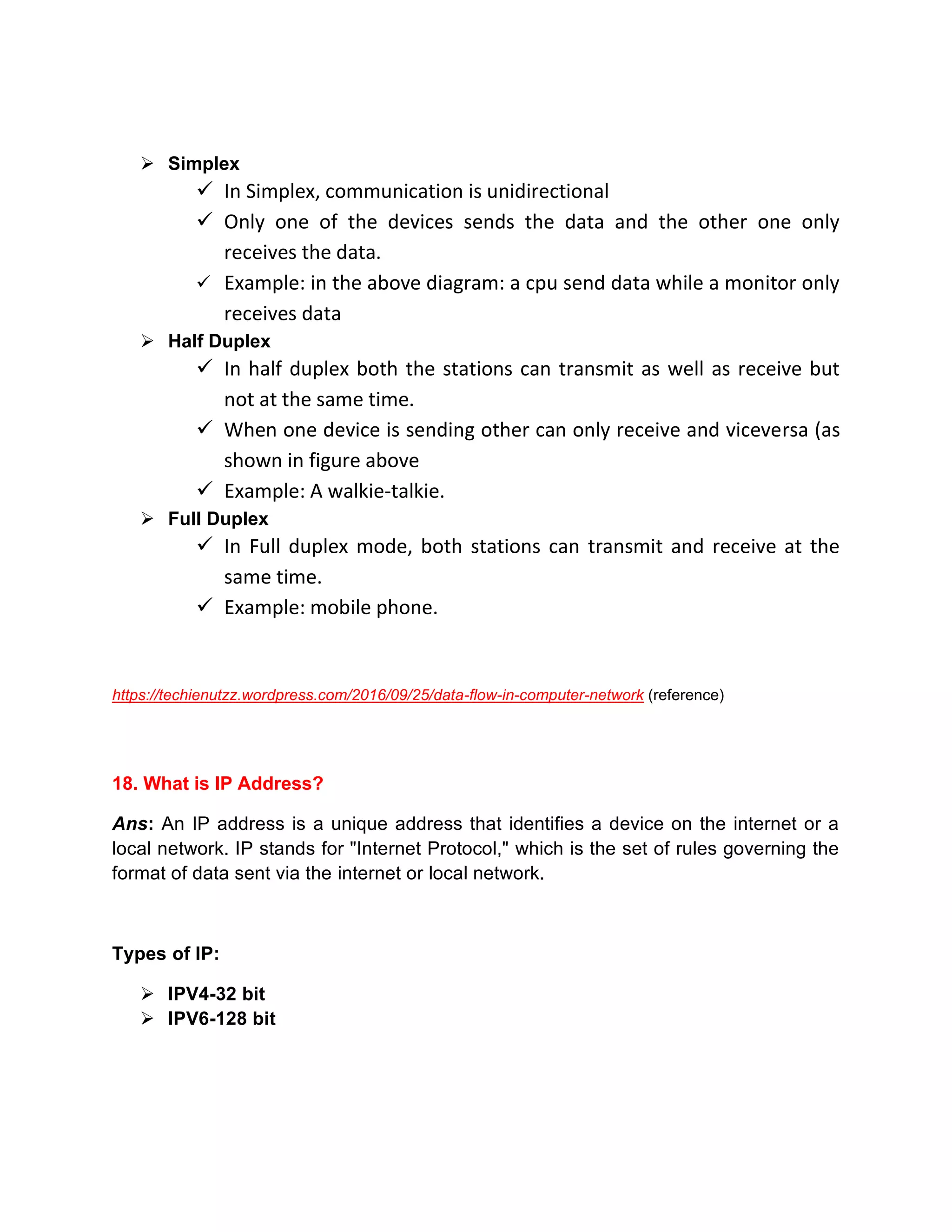 ➢ Simplex
✓ In Simplex, communication is unidirectional
✓ Only one of the devices sends the data and the other one only
receives the data.
✓ Example: in the above diagram: a cpu send data while a monitor only
receives data
➢ Half Duplex
✓ In half duplex both the stations can transmit as well as receive but
not at the same time.
✓ When one device is sending other can only receive and viceversa (as
shown in figure above
✓ Example: A walkie-talkie.
➢ Full Duplex
✓ In Full duplex mode, both stations can transmit and receive at the
same time.
✓ Example: mobile phone.
https://techienutzz.wordpress.com/2016/09/25/data-flow-in-computer-network (reference)
18. What is IP Address?
Ans: An IP address is a unique address that identifies a device on the internet or a
local network. IP stands for "Internet Protocol," which is the set of rules governing the
format of data sent via the internet or local network.
Types of IP:
➢ IPV4-32 bit
➢ IPV6-128 bit
 