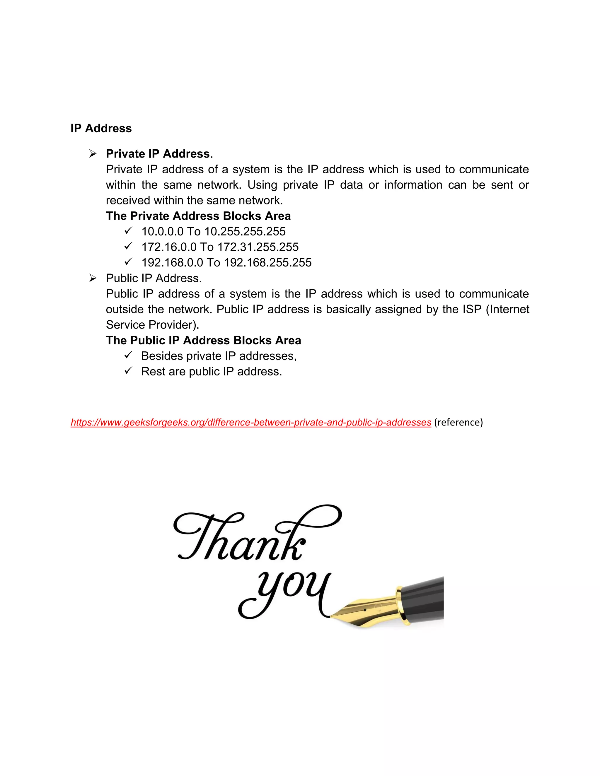 IP Address
➢ Private IP Address.
Private IP address of a system is the IP address which is used to communicate
within the same network. Using private IP data or information can be sent or
received within the same network.
The Private Address Blocks Area
✓ 10.0.0.0 To 10.255.255.255
✓ 172.16.0.0 To 172.31.255.255
✓ 192.168.0.0 To 192.168.255.255
➢ Public IP Address.
Public IP address of a system is the IP address which is used to communicate
outside the network. Public IP address is basically assigned by the ISP (Internet
Service Provider).
The Public IP Address Blocks Area
✓ Besides private IP addresses,
✓ Rest are public IP address.
https://www.geeksforgeeks.org/difference-between-private-and-public-ip-addresses (reference)
 