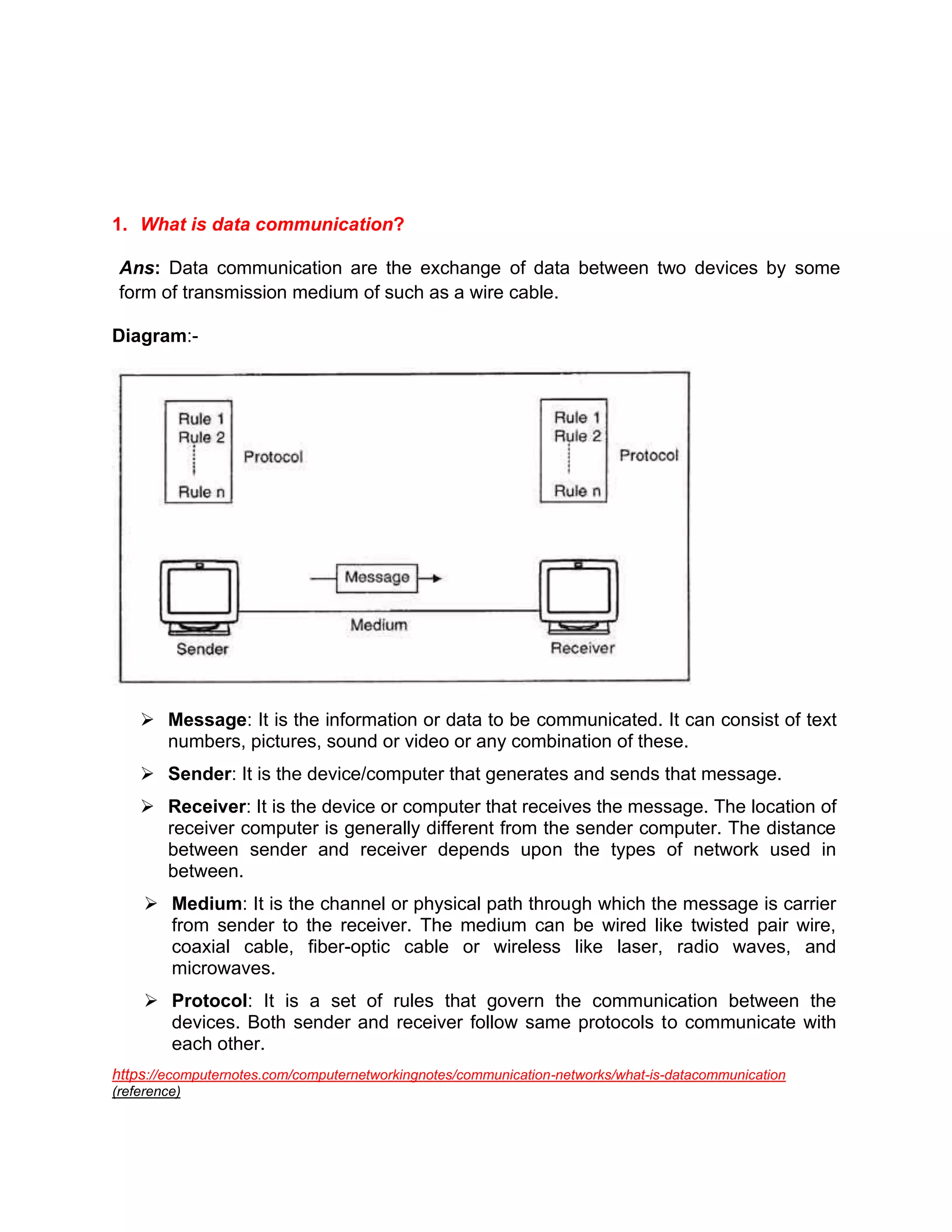 1. What is data communication?
Ans: Data communication are the exchange of data between two devices by some
form of transmission medium of such as a wire cable.
Diagram:-
➢ Message: It is the information or data to be communicated. It can consist of text
numbers, pictures, sound or video or any combination of these.
➢ Sender: It is the device/computer that generates and sends that message.
➢ Receiver: It is the device or computer that receives the message. The location of
receiver computer is generally different from the sender computer. The distance
between sender and receiver depends upon the types of network used in
between.
➢ Medium: It is the channel or physical path through which the message is carrier
from sender to the receiver. The medium can be wired like twisted pair wire,
coaxial cable, fiber-optic cable or wireless like laser, radio waves, and
microwaves.
➢ Protocol: It is a set of rules that govern the communication between the
devices. Both sender and receiver follow same protocols to communicate with
each other.
https://ecomputernotes.com/computernetworkingnotes/communication-networks/what-is-datacommunication
(reference)
 