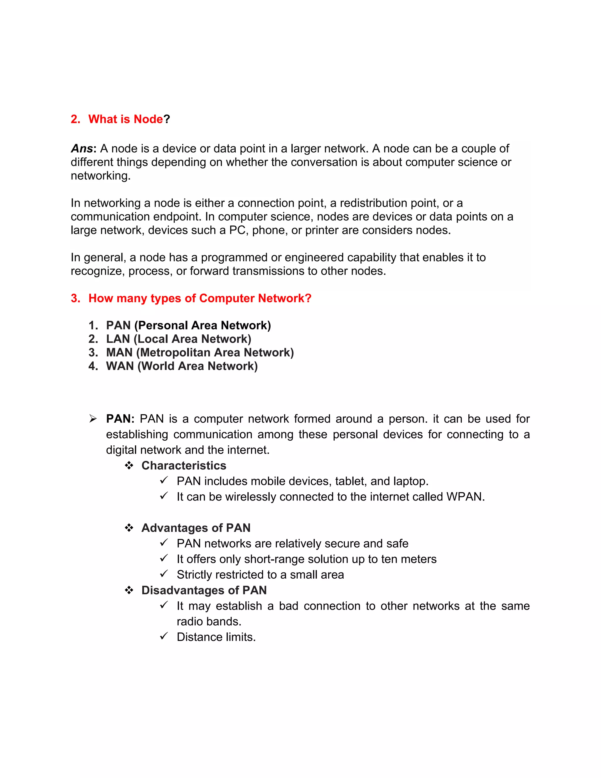 2. What is Node?
Ans: A node is a device or data point in a larger network. A node can be a couple of
different things depending on whether the conversation is about computer science or
networking.
In networking a node is either a connection point, a redistribution point, or a
communication endpoint. In computer science, nodes are devices or data points on a
large network, devices such a PC, phone, or printer are considers nodes.
In general, a node has a programmed or engineered capability that enables it to
recognize, process, or forward transmissions to other nodes.
3. How many types of Computer Network?
1. PAN (Personal Area Network)
2. LAN (Local Area Network)
3. MAN (Metropolitan Area Network)
4. WAN (World Area Network)
➢ PAN: PAN is a computer network formed around a person. it can be used for
establishing communication among these personal devices for connecting to a
digital network and the internet.
❖ Characteristics
✓ PAN includes mobile devices, tablet, and laptop.
✓ It can be wirelessly connected to the internet called WPAN.
❖ Advantages of PAN
✓ PAN networks are relatively secure and safe
✓ It offers only short-range solution up to ten meters
✓ Strictly restricted to a small area
❖ Disadvantages of PAN
✓ It may establish a bad connection to other networks at the same
radio bands.
✓ Distance limits.
 