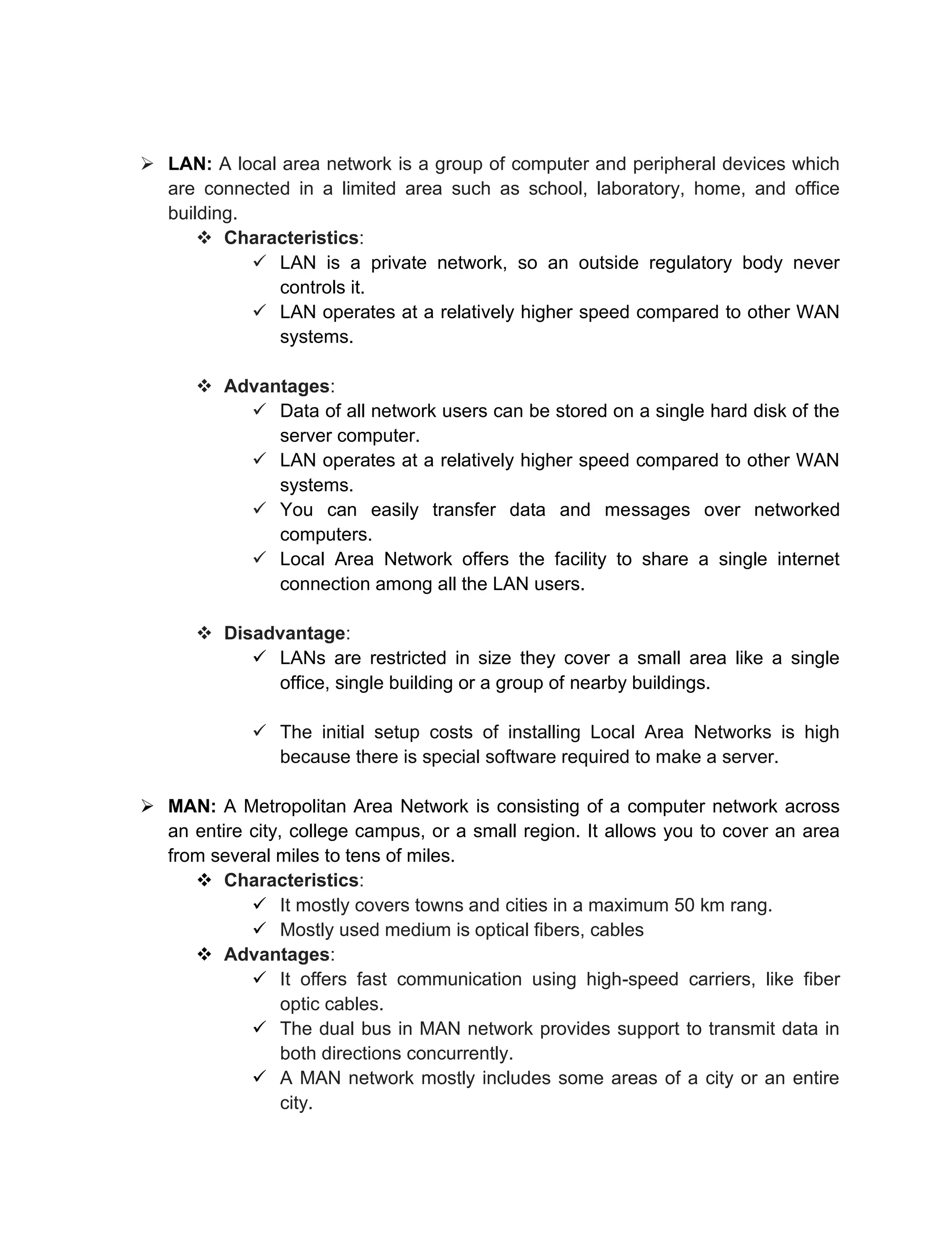 ➢ LAN: A local area network is a group of computer and peripheral devices which
are connected in a limited area such as school, laboratory, home, and office
building.
❖ Characteristics:
✓ LAN is a private network, so an outside regulatory body never
controls it.
✓ LAN operates at a relatively higher speed compared to other WAN
systems.
❖ Advantages:
✓ Data of all network users can be stored on a single hard disk of the
server computer.
✓ LAN operates at a relatively higher speed compared to other WAN
systems.
✓ You can easily transfer data and messages over networked
computers.
✓ Local Area Network offers the facility to share a single internet
connection among all the LAN users.
❖ Disadvantage:
✓ LANs are restricted in size they cover a small area like a single
office, single building or a group of nearby buildings.
✓ The initial setup costs of installing Local Area Networks is high
because there is special software required to make a server.
➢ MAN: A Metropolitan Area Network is consisting of a computer network across
an entire city, college campus, or a small region. It allows you to cover an area
from several miles to tens of miles.
❖ Characteristics:
✓ It mostly covers towns and cities in a maximum 50 km rang.
✓ Mostly used medium is optical fibers, cables
❖ Advantages:
✓ It offers fast communication using high-speed carriers, like fiber
optic cables.
✓ The dual bus in MAN network provides support to transmit data in
both directions concurrently.
✓ A MAN network mostly includes some areas of a city or an entire
city.
 