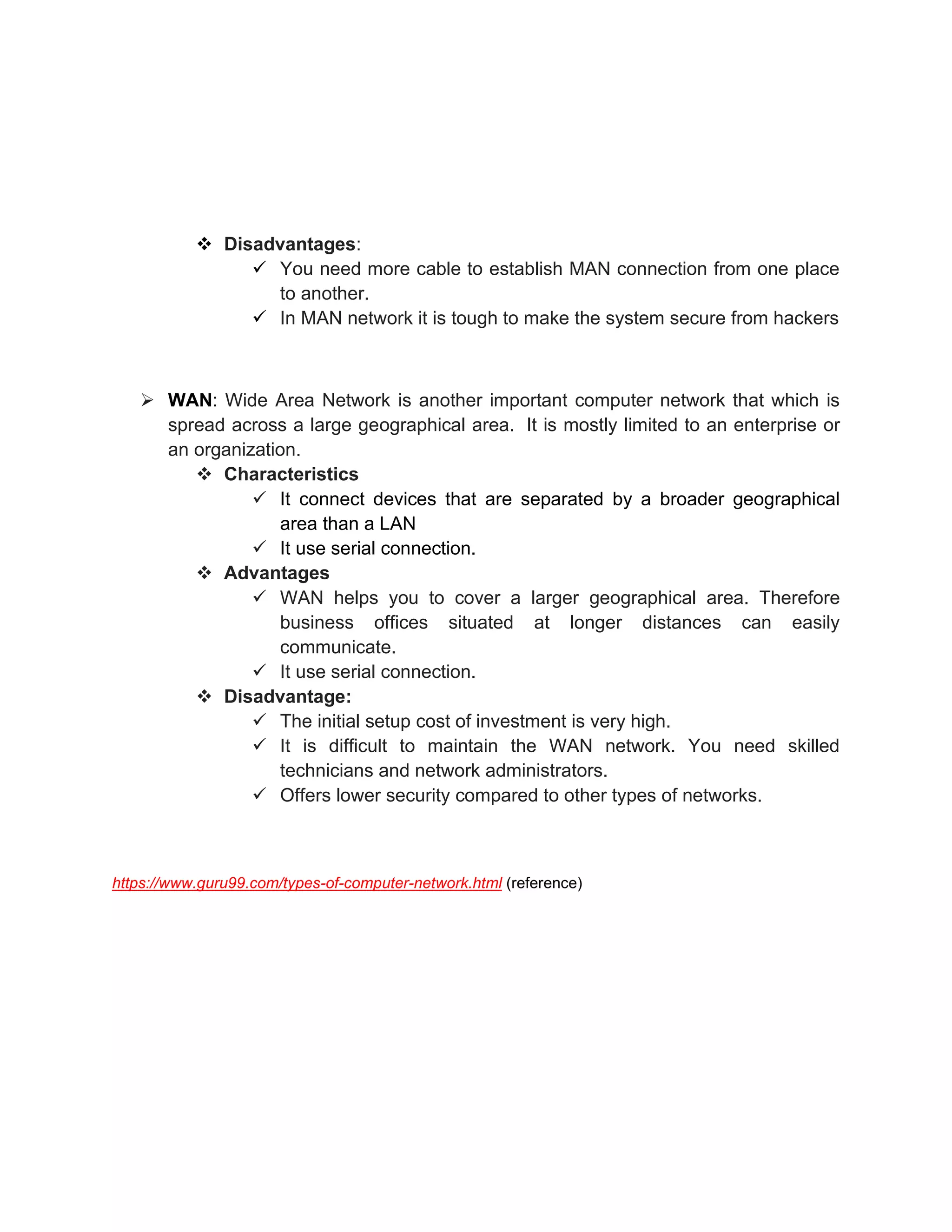 ❖ Disadvantages:
✓ You need more cable to establish MAN connection from one place
to another.
✓ In MAN network it is tough to make the system secure from hackers
➢ WAN: Wide Area Network is another important computer network that which is
spread across a large geographical area. It is mostly limited to an enterprise or
an organization.
❖ Characteristics
✓ It connect devices that are separated by a broader geographical
area than a LAN
✓ It use serial connection.
❖ Advantages
✓ WAN helps you to cover a larger geographical area. Therefore
business offices situated at longer distances can easily
communicate.
✓ It use serial connection.
❖ Disadvantage:
✓ The initial setup cost of investment is very high.
✓ It is difficult to maintain the WAN network. You need skilled
technicians and network administrators.
✓ Offers lower security compared to other types of networks.
https://www.guru99.com/types-of-computer-network.html (reference)
 