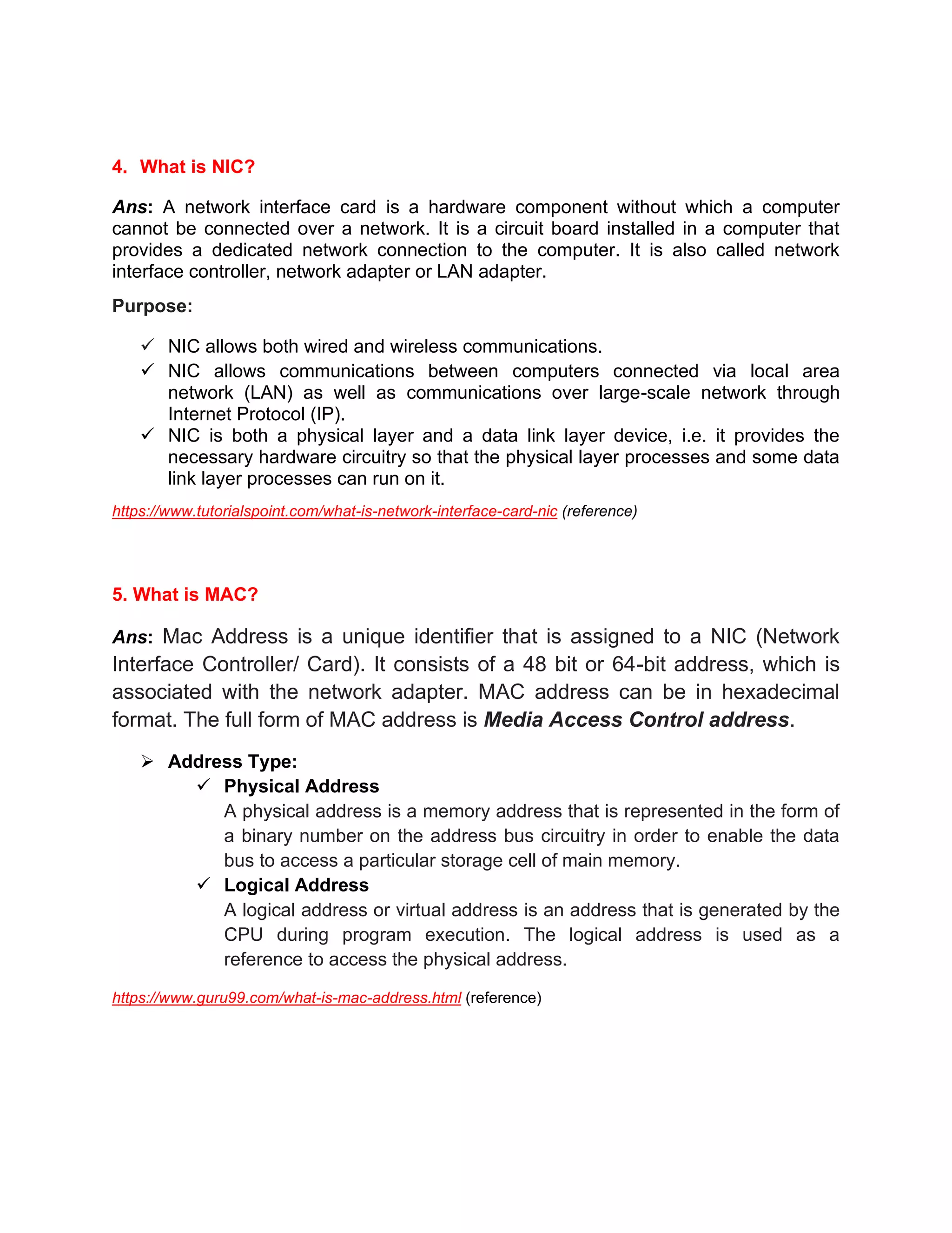 4. What is NIC?
Ans: A network interface card is a hardware component without which a computer
cannot be connected over a network. It is a circuit board installed in a computer that
provides a dedicated network connection to the computer. It is also called network
interface controller, network adapter or LAN adapter.
Purpose:
✓ NIC allows both wired and wireless communications.
✓ NIC allows communications between computers connected via local area
network (LAN) as well as communications over large-scale network through
Internet Protocol (IP).
✓ NIC is both a physical layer and a data link layer device, i.e. it provides the
necessary hardware circuitry so that the physical layer processes and some data
link layer processes can run on it.
https://www.tutorialspoint.com/what-is-network-interface-card-nic (reference)
5. What is MAC?
Ans: Mac Address is a unique identifier that is assigned to a NIC (Network
Interface Controller/ Card). It consists of a 48 bit or 64-bit address, which is
associated with the network adapter. MAC address can be in hexadecimal
format. The full form of MAC address is Media Access Control address.
➢ Address Type:
✓ Physical Address
A physical address is a memory address that is represented in the form of
a binary number on the address bus circuitry in order to enable the data
bus to access a particular storage cell of main memory.
✓ Logical Address
A logical address or virtual address is an address that is generated by the
CPU during program execution. The logical address is used as a
reference to access the physical address.
https://www.guru99.com/what-is-mac-address.html (reference)
 