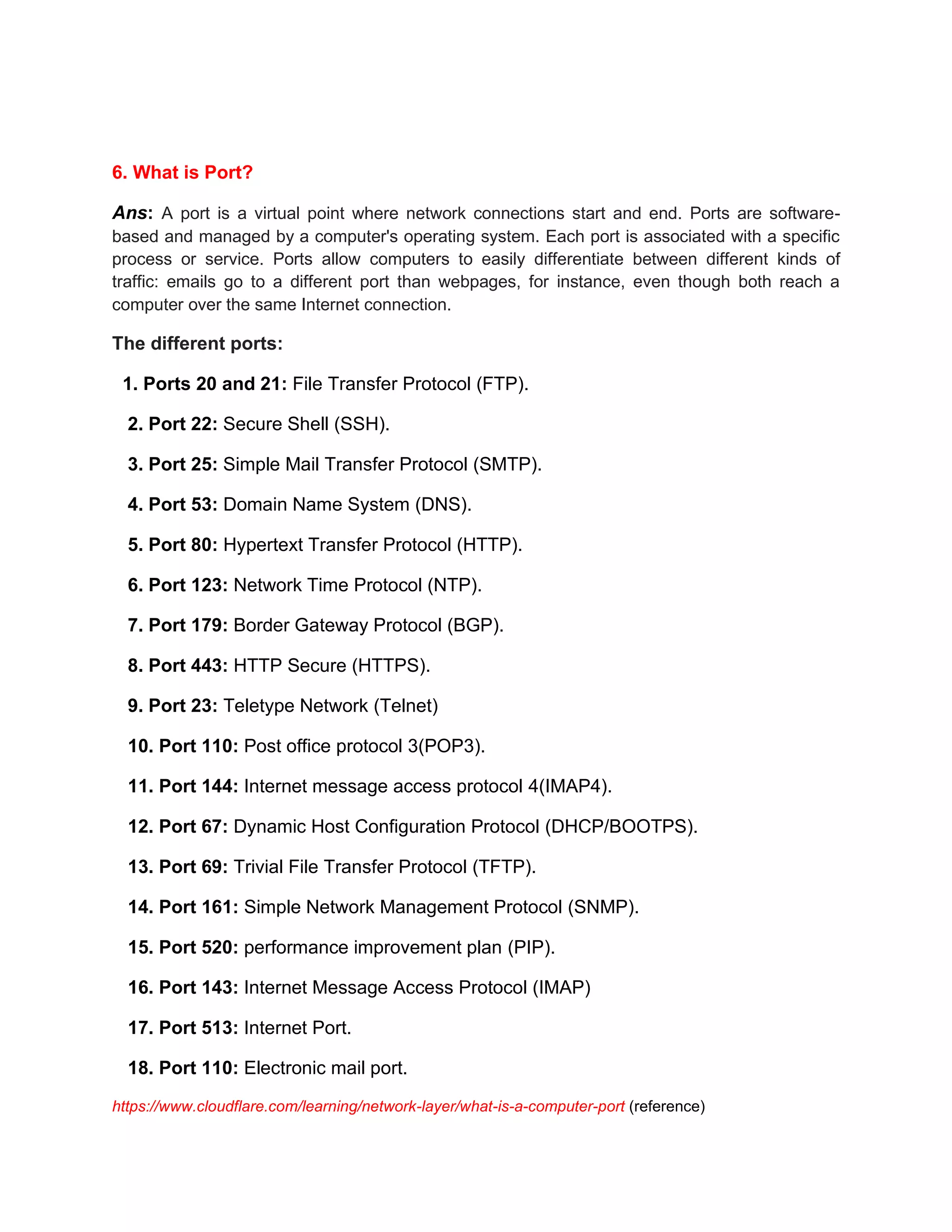 6. What is Port?
Ans: A port is a virtual point where network connections start and end. Ports are software-
based and managed by a computer's operating system. Each port is associated with a specific
process or service. Ports allow computers to easily differentiate between different kinds of
traffic: emails go to a different port than webpages, for instance, even though both reach a
computer over the same Internet connection.
The different ports:
1. Ports 20 and 21: File Transfer Protocol (FTP).
2. Port 22: Secure Shell (SSH).
3. Port 25: Simple Mail Transfer Protocol (SMTP).
4. Port 53: Domain Name System (DNS).
5. Port 80: Hypertext Transfer Protocol (HTTP).
6. Port 123: Network Time Protocol (NTP).
7. Port 179: Border Gateway Protocol (BGP).
8. Port 443: HTTP Secure (HTTPS).
9. Port 23: Teletype Network (Telnet)
10. Port 110: Post office protocol 3(POP3).
11. Port 144: Internet message access protocol 4(IMAP4).
12. Port 67: Dynamic Host Configuration Protocol (DHCP/BOOTPS).
13. Port 69: Trivial File Transfer Protocol (TFTP).
14. Port 161: Simple Network Management Protocol (SNMP).
15. Port 520: performance improvement plan (PIP).
16. Port 143: Internet Message Access Protocol (IMAP)
17. Port 513: Internet Port.
18. Port 110: Electronic mail port.
https://www.cloudflare.com/learning/network-layer/what-is-a-computer-port (reference)
 