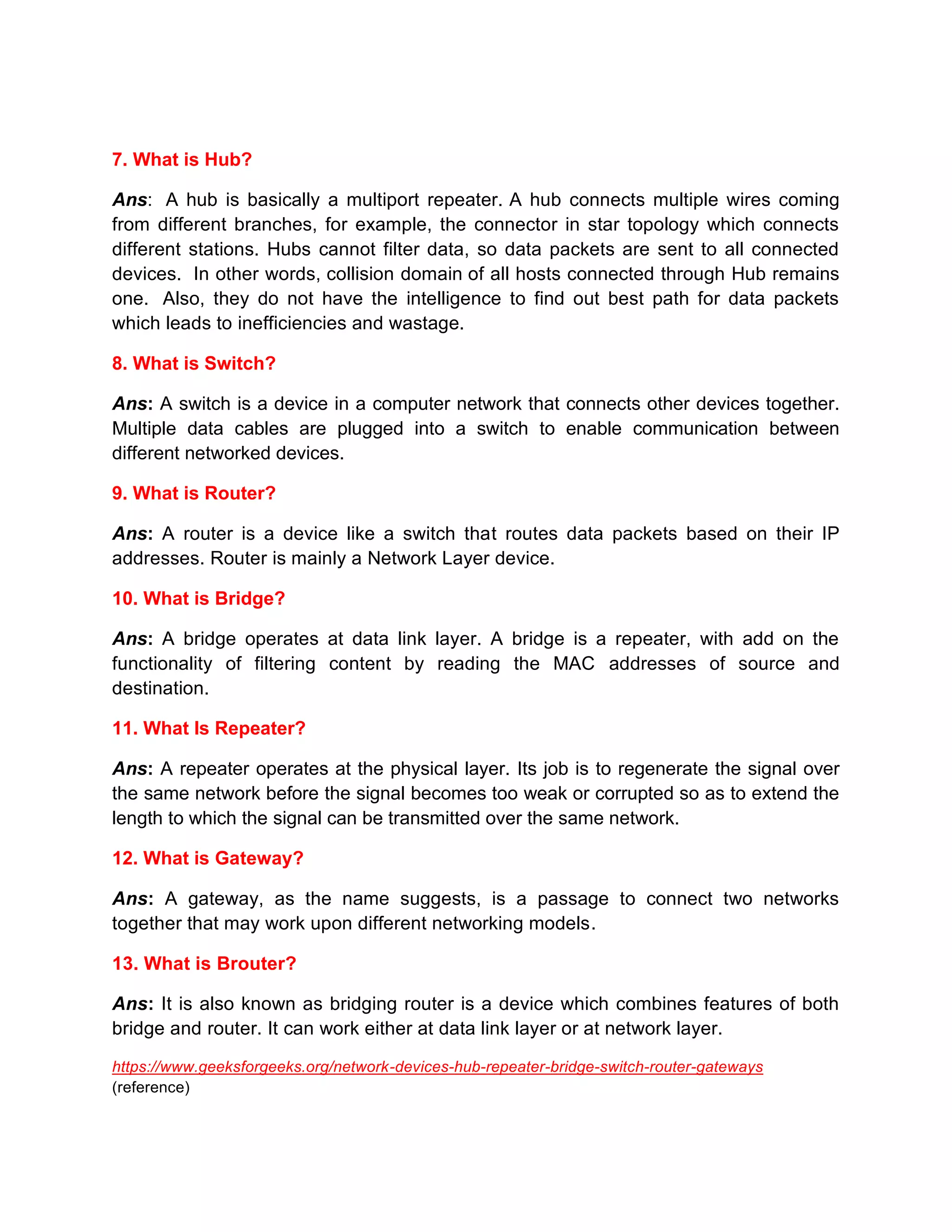 7. What is Hub?
Ans: A hub is basically a multiport repeater. A hub connects multiple wires coming
from different branches, for example, the connector in star topology which connects
different stations. Hubs cannot filter data, so data packets are sent to all connected
devices. In other words, collision domain of all hosts connected through Hub remains
one. Also, they do not have the intelligence to find out best path for data packets
which leads to inefficiencies and wastage.
8. What is Switch?
Ans: A switch is a device in a computer network that connects other devices together.
Multiple data cables are plugged into a switch to enable communication between
different networked devices.
9. What is Router?
Ans: A router is a device like a switch that routes data packets based on their IP
addresses. Router is mainly a Network Layer device.
10. What is Bridge?
Ans: A bridge operates at data link layer. A bridge is a repeater, with add on the
functionality of filtering content by reading the MAC addresses of source and
destination.
11. What Is Repeater?
Ans: A repeater operates at the physical layer. Its job is to regenerate the signal over
the same network before the signal becomes too weak or corrupted so as to extend the
length to which the signal can be transmitted over the same network.
12. What is Gateway?
Ans: A gateway, as the name suggests, is a passage to connect two networks
together that may work upon different networking models.
13. What is Brouter?
Ans: It is also known as bridging router is a device which combines features of both
bridge and router. It can work either at data link layer or at network layer.
https://www.geeksforgeeks.org/network-devices-hub-repeater-bridge-switch-router-gateways
(reference)
 
