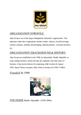 ORGANIZATION’SPROFILE:
Akij Group is one of the largest Bangladeshi industrial conglomerates. The
industries under this conglomerate include textiles, tobacco, food & beverage,
cement, ceramics, printing and packaging, pharmaceuticals, consumer products
etc.
ORGANIZATION’SBACKGROUND& HISTORY:
Akij Group was established in the 1940s by industrialist Sheikh Akijuddin as
a jute trading business, before moving into cigarettes and other areas of
business. It has faced criticism for employing child workers.In August
2018, Japan Tobaccoacquires Akij's tobacco business for US$1.5 billion.
Founded:In 1940
FOUNDER:Sheikh Akijuddin (1929-2006)
 