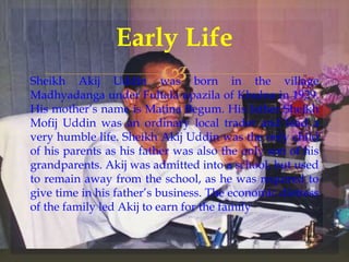 Sheikh Akij Uddin was born in the village
Madhyadanga under Fultala upazila of Khulna in 1929.
His mother’s name is Matina Begum. His father Sheikh
Mofij Uddin was an ordinary local trader and lead a
very humble life. Sheikh Akij Uddin was the only child
of his parents as his father was also the only son of his
grandparents. Akij was admitted into a school, but used
to remain away from the school, as he was required to
give time in his father’s business. The economic distress
of the family led Akij to earn for the family
Early Life
 