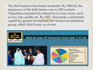 
The bidi business flourished unabated. By 1960-62, the
manpower of his bidi factory rose to 250 workers.
Akijuddin expanded his enterprise to more areas, such
as rice, jute, paddy etc. By 1972, Akij made a substantial
capital for greater investment. He' formed an industrial
group called Akij Group, as of now
 
