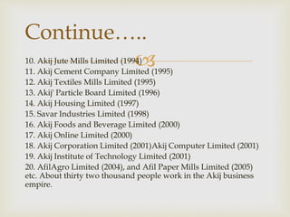 10. Akij Jute Mills Limited (1994)
11. Akij Cement Company Limited (1995)
12. Akij Textiles Mills Limited (1995)
13. Akij' Particle Board Limited (1996)
14. Akij Housing Limited (1997)
15. Savar Industries Limited (1998)
16. Akij Foods and Beverage Limited (2000)
17. Akij Online Limited (2000)
18. Akij Corporation Limited (2001)Akij Computer Limited (2001)
19. Akij Institute of Technology Limited (2001)
20. AfilAgro Limited (2004), and Afil Paper Mills Limited (2005)
etc. About thirty two thousand people work in the Akij business
empire.
Continue…..
 